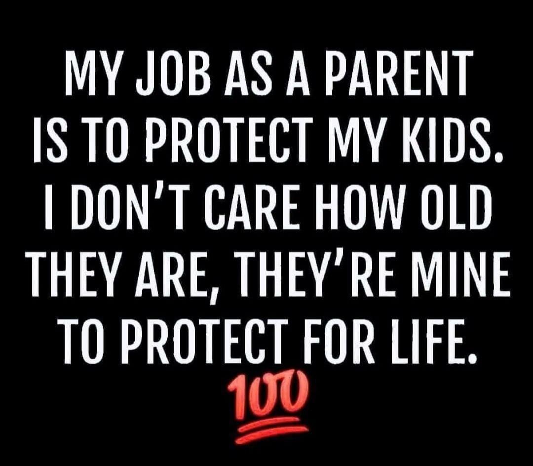 MY JOB AS A PARENT IS TO PROTECT MY KIDS DONT CARE HOW OLD THEY ARE THEYRE MINE T0 PROTECT FOR LIFE 100