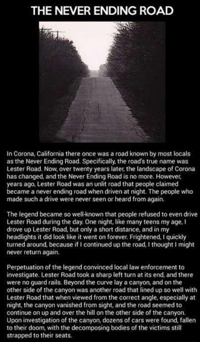 THE NEVER ENDING ROAD In Corona California there once was a road known by most locals as the Never Ending Road Specifically the roads true name was Lester Road Now over twenty years laterthe landscape of Corona has changed and the Never Ending Road is no more However years ago Lester Road was an uniit road that people claimed became a never ending road when driven at night The people who made such
