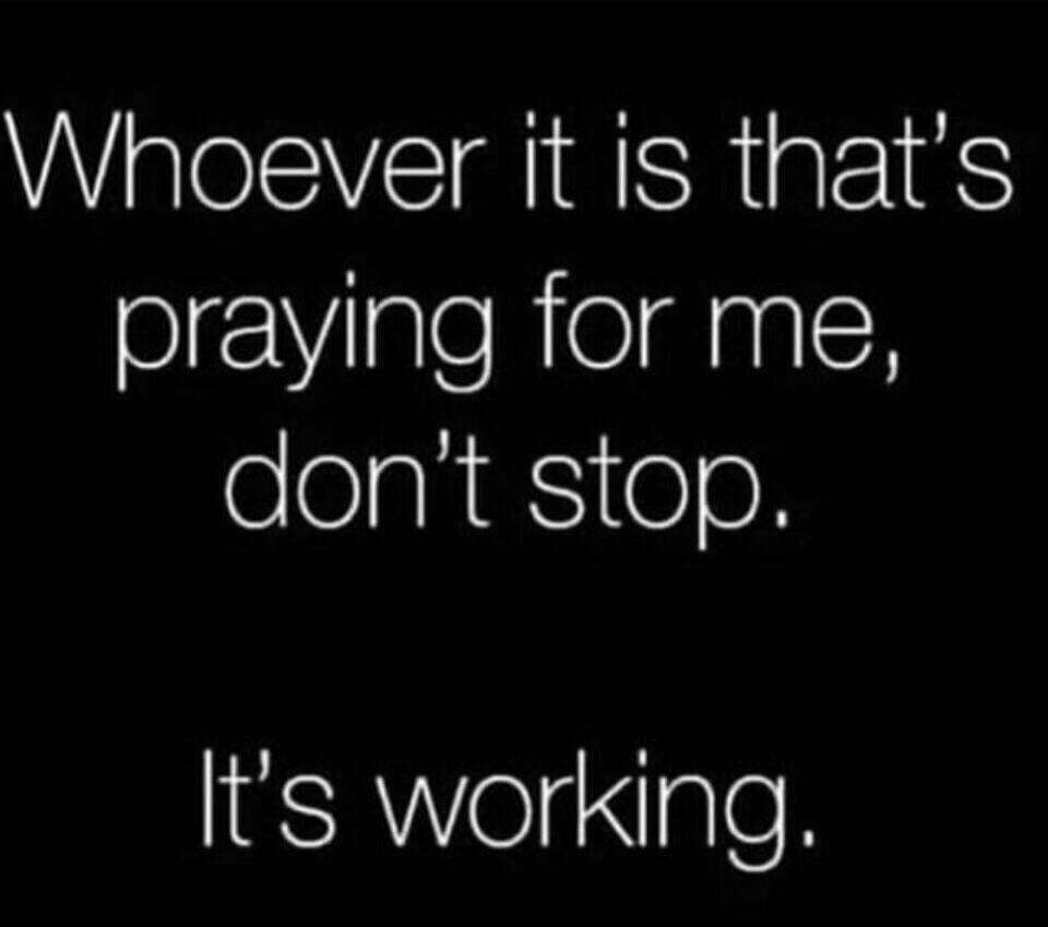 Whoever it is that's praying for me, don't stop. It's working.