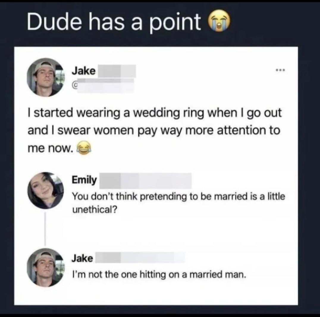 Dude has a point. Jake: I started wearing a wedding ring when I go out and I swear women pay way more attention to me now. Emily: You don't think pretending to be married is a little unethical? Jake: I'm not the one hitting on a married man.
