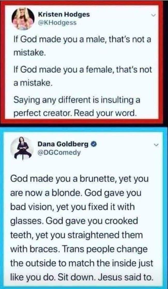 Kristen Hodges KHodgess If God made you a male thats not a mistake If God made you a female thats not amistake Saying any different is insulting a perfect creator Read your word Dana Goldberg DGComedy God made you a brunette yet you are now a blonde God gave you bad vision yet you fixed it with glasses God gave you crooked teeth yet you straightened them with braces Trans people change the outside