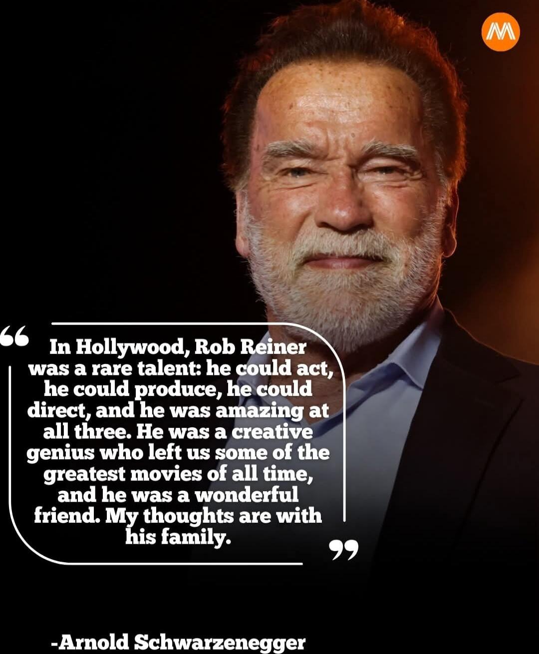 In Hollywood, Rob Reiner was a rare talent: he could act, he could produce, he could direct, and he was amazing at all three. He was a creative genius who left us some of the greatest movies of all time, and he was a wonderful friend. My thoughts are with his family. -Arnold Schwarzenegger
