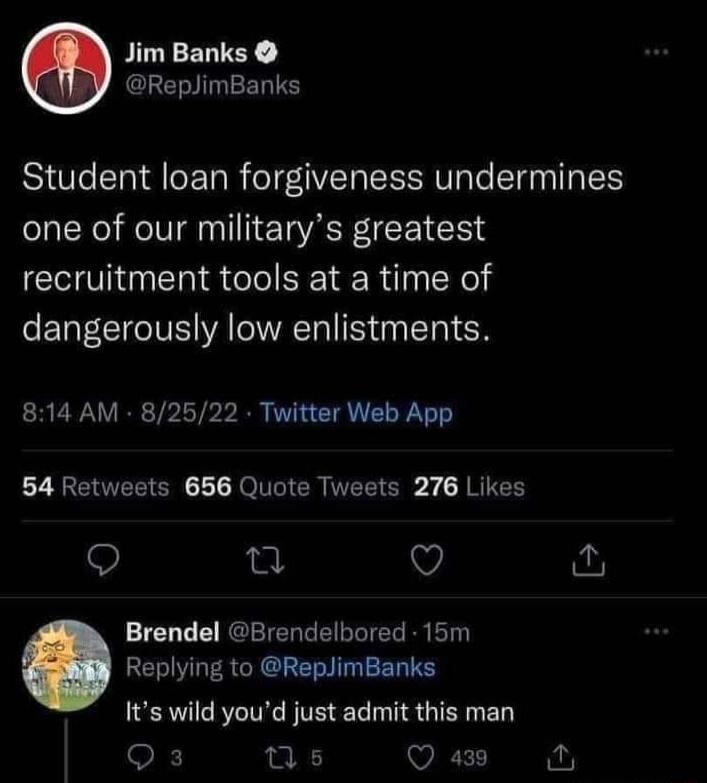 Jim Banks IEY ReplimBanks Student loan forgiveness undermines one of our militarys greatest recruitment tools at a time of dangerously low enlistments 814 AM 82522 Twitter Web App 54 Retweets 656 Quote Tweets 276 Likes e Q Brendel Brendelbored 15m Replying to ReplimBanks Its wild youd just admit this man Qs us VRS