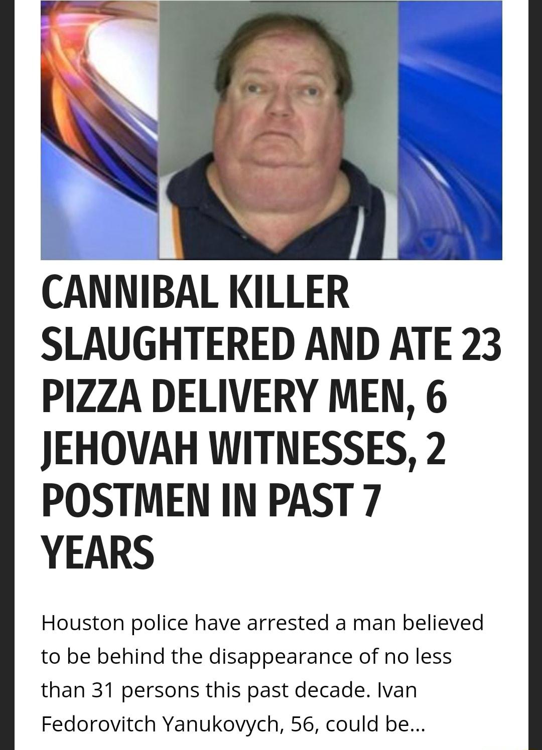 CANNIBAL KILLER SLAUGHTERED AND ATE 23 PI1ZZA DELIVERY MEN 6 JEHOVAH WITNESSES 2 POSTMEN IN PAST 7 YEARS Houston police have arrested a man believed to be behind the disappearance of no less than 31 persons this past decade Ivan Fedorovitch Yanukovych 56 could be