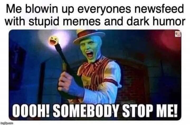 Me blowin up everyones newsfeed with stupid memes and dark humor
OOOH! SOMEBODY STOP ME!