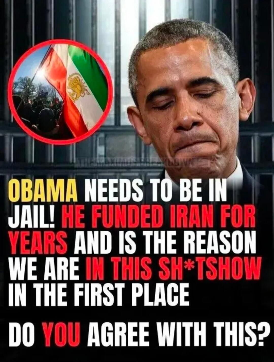 OBAMA NEEDS TO BE IN JAIL! HE FUNDED IRAN FOR YEARS AND IS THE REASON WE ARE IN THIS SH*TSHOW IN THE FIRST PLACE DO YOU AGREE WITH THIS?