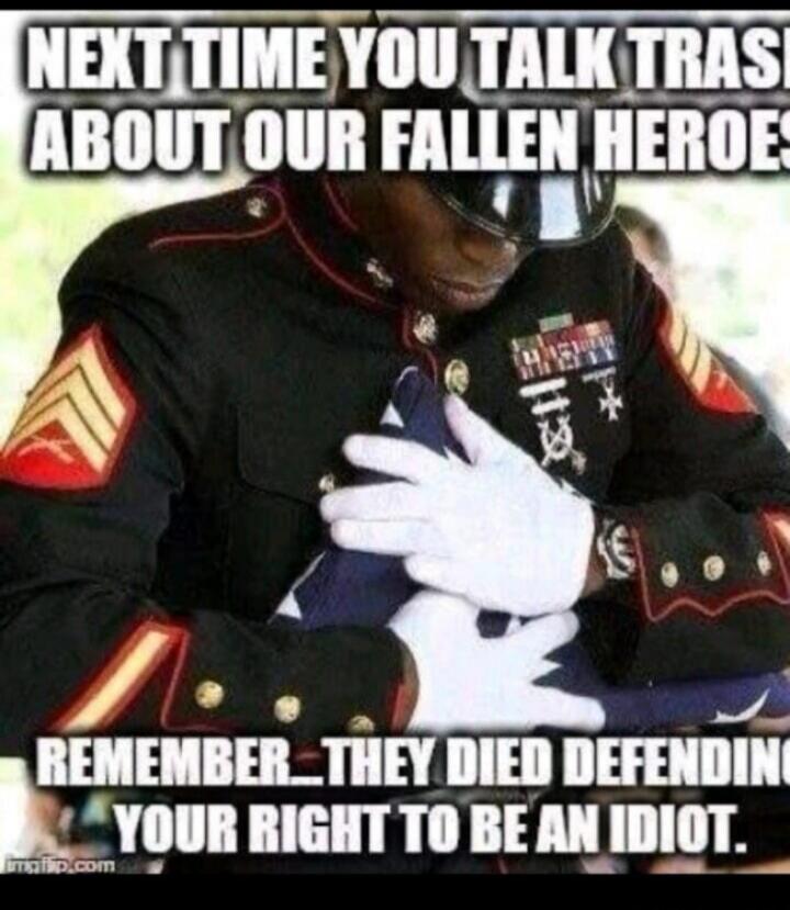 NEXT TIME YOU TALK TRASH ABOUT OUR FALLEN HEROES REMEMBER THEY DIED DEFENDING YOUR RIGHT TO BE AN IDIOT.