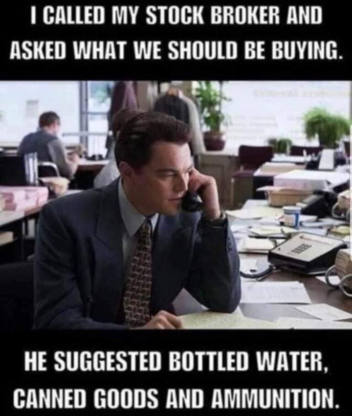 CALLED MY STOCK BROKER AND ASKED WHAT WE SHOULD BE BUYING HE SUGGESTED BOTTLED WATER CANNED GOODS AND AMMUNITION