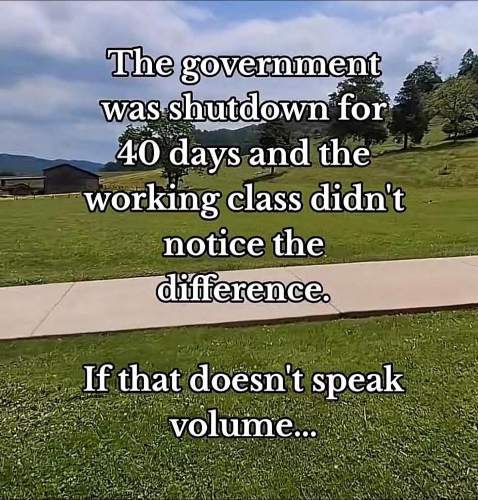 The government was shutdown for 40 days and the working class didn't notice the difference. If that doesn't speak volume...