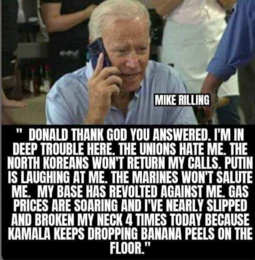 T i oL A DONALD THANK GOD YOU ANSWERED IM IN DEEP TROUBLE HERE THE UNIONS HATE ME THE NORTH KOREANS WONT RETURN MY CALLS PUTIN IS LAUGHING AT ME THE MARINES WONT SALUTE ME MY BASE HAS REVOLTED AGRINST ME GAS PRICES ARE SOARING AND IVE NEARLY SLIPPED AND BROKEN MY NECK 4 TIMES TODAY BECAUSE KAMALR KEEPS IIIIDIEHBIIIIAIIA PEELS ON THE