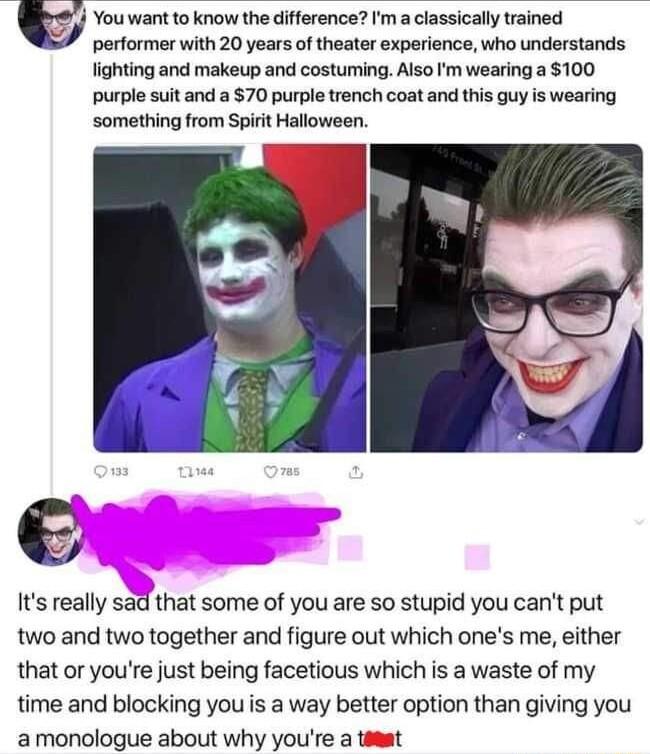 You want to know the difference a classically trained performer with 20 years of theater experience who understands lighting and makeup and costuming Also m wearing a 100 purple suit and a 70 purple trench coat and this guy is wearing something from Spirit Halloween Its really sad that some of you are so stupid you cant put two and two together and figure out which ones me either that or youre jus