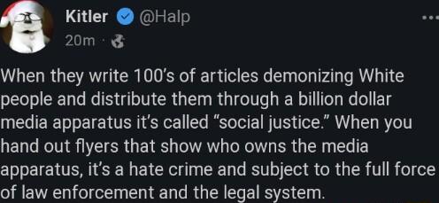 Kitler Halp 20m WG RGN RN e R Ey AL AL TG people and distribute them through a billion dollar media apparatus its called social justice When you hand out flyers that show who owns the media apparatus its a hate crime and subject to the full force of law enforcement and the legal system