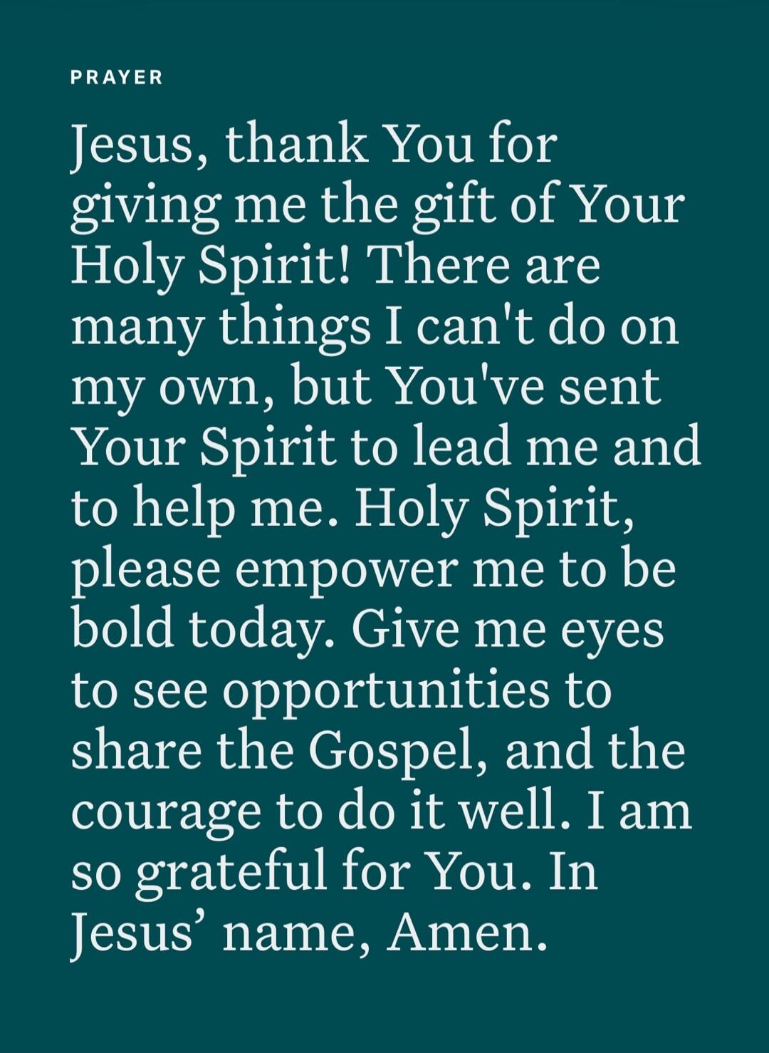 PRAYER Jesus, thank You for giving me the gift of Your Holy Spirit! There are many things I can't do on my own, but You've sent Your Spirit to lead me and to help me. Holy Spirit, please empower me to be bold today. Give me eyes to see opportunities to share the Gospel, and the courage to do it well. I am so grateful for You. In Jesus' name, Amen.