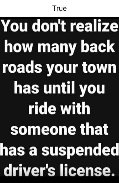 True You don't realize how many back roads your town has until you ride with someone that has a suspended driver's license.