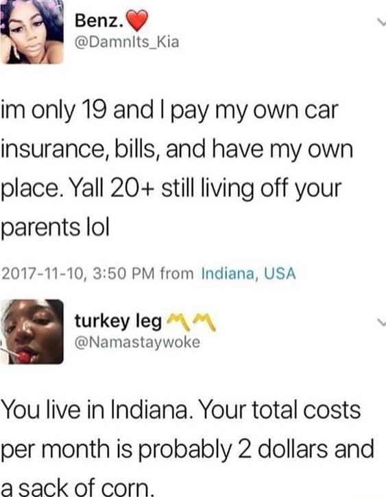 Benz 4 Damnits_Kia im only 19 and pay my own car insurance bills and have my own place Yall 20 still living off your parents lol 2017 11 10 350 PM from Indiana USA turkey leg Namastaywoke You live in Indiana Your total costs per month is probably 2 dollars and a sack of corn