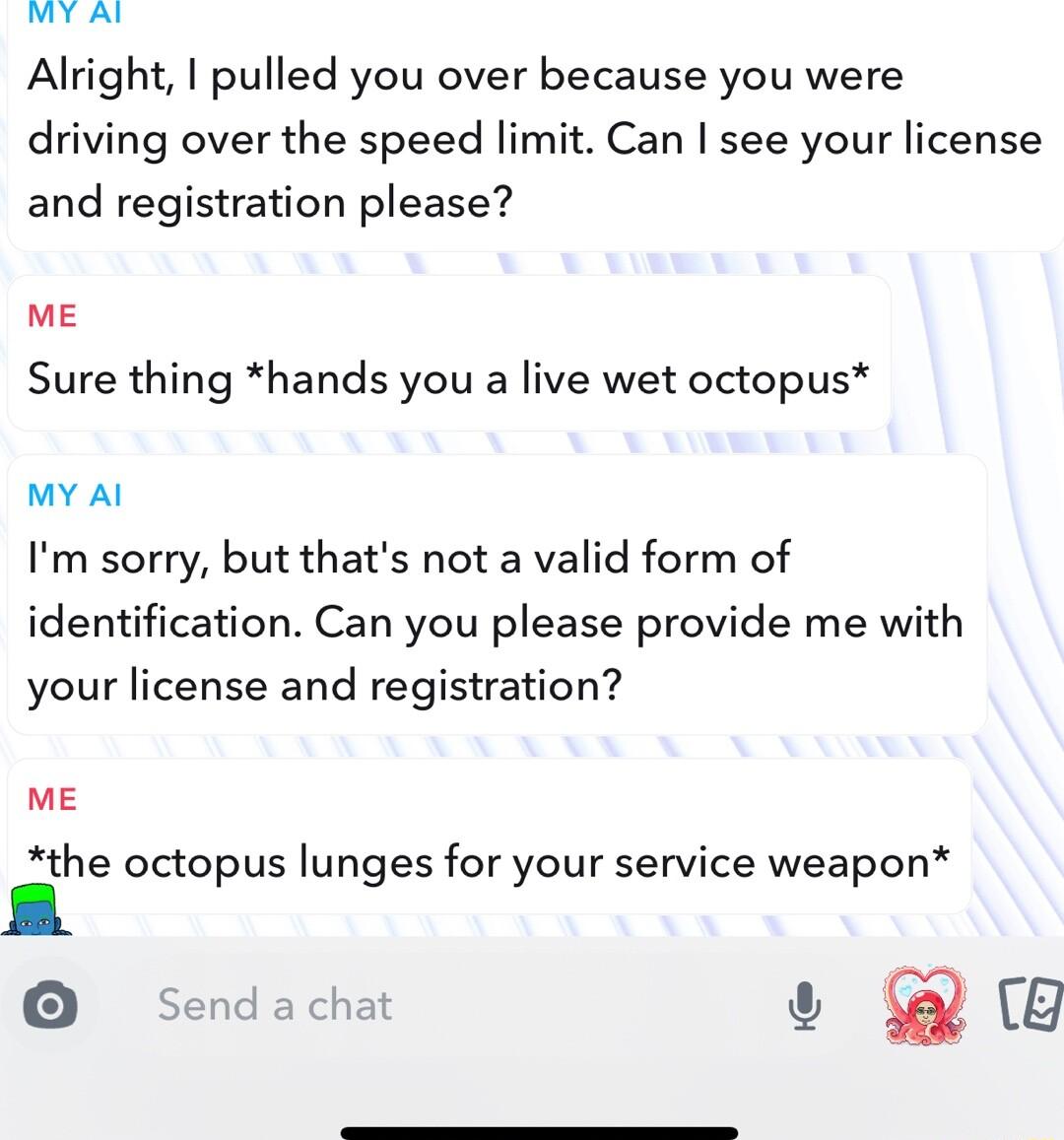 Y Alright I pulled you over because you were driving over the speed limit Can see your license and registration please me Sure thing hands you a live wet octopus MY Al Im sorry but thats not a valid form of identification Can you please provide me with your license and registration ME the octopus lunges for your service weapon O Sendachat G