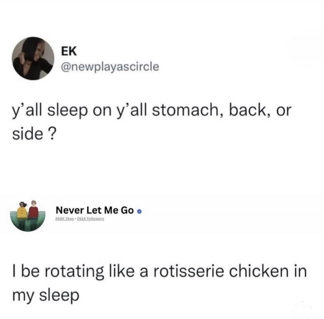 EK @newplayascircle y'all sleep on y'all stomach, back, or side? Never Let Me Go 268K likes 261K followers I be rotating like a rotisserie chicken in my sleep