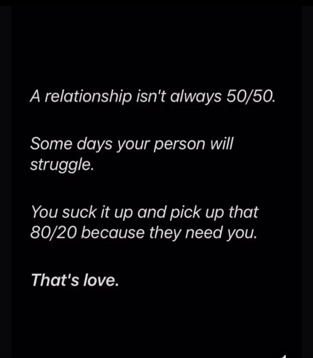 A relationship isn't always 50/50.

Some days your person will struggle.

You suck it up and pick up that 80/20 because they need you.

That's love.