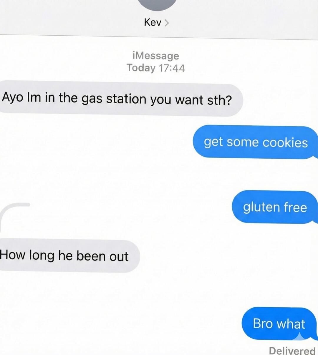 Ayo im in the gas station you want sth?\nget some cookies\ngluten free\nHow long he been out\nBro what\nDelivered