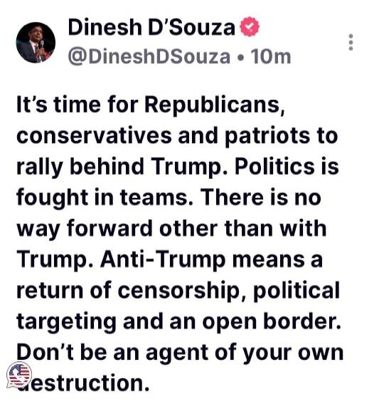 Dinesh D'Souza @DineshDSouza • 10m It's time for Republicans, conservatives and patriots to rally behind Trump. Politics is fought in teams. There is no way forward other than with Trump. Anti-Trump means a return of censorship, political targeting and an open border. Don't be an agent of your own destruction.
