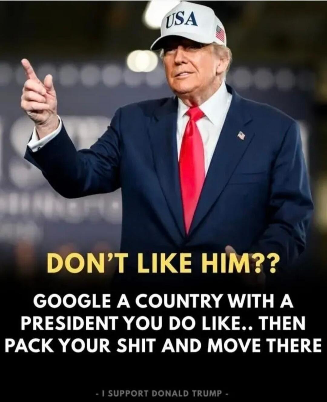 DON'T LIKE HIM?? GOOGLE A COUNTRY WITH A PRESIDENT YOU DO LIKE.. THEN PACK YOUR SHIT AND MOVE THERE - I SUPPORT DONALD TRUMP -