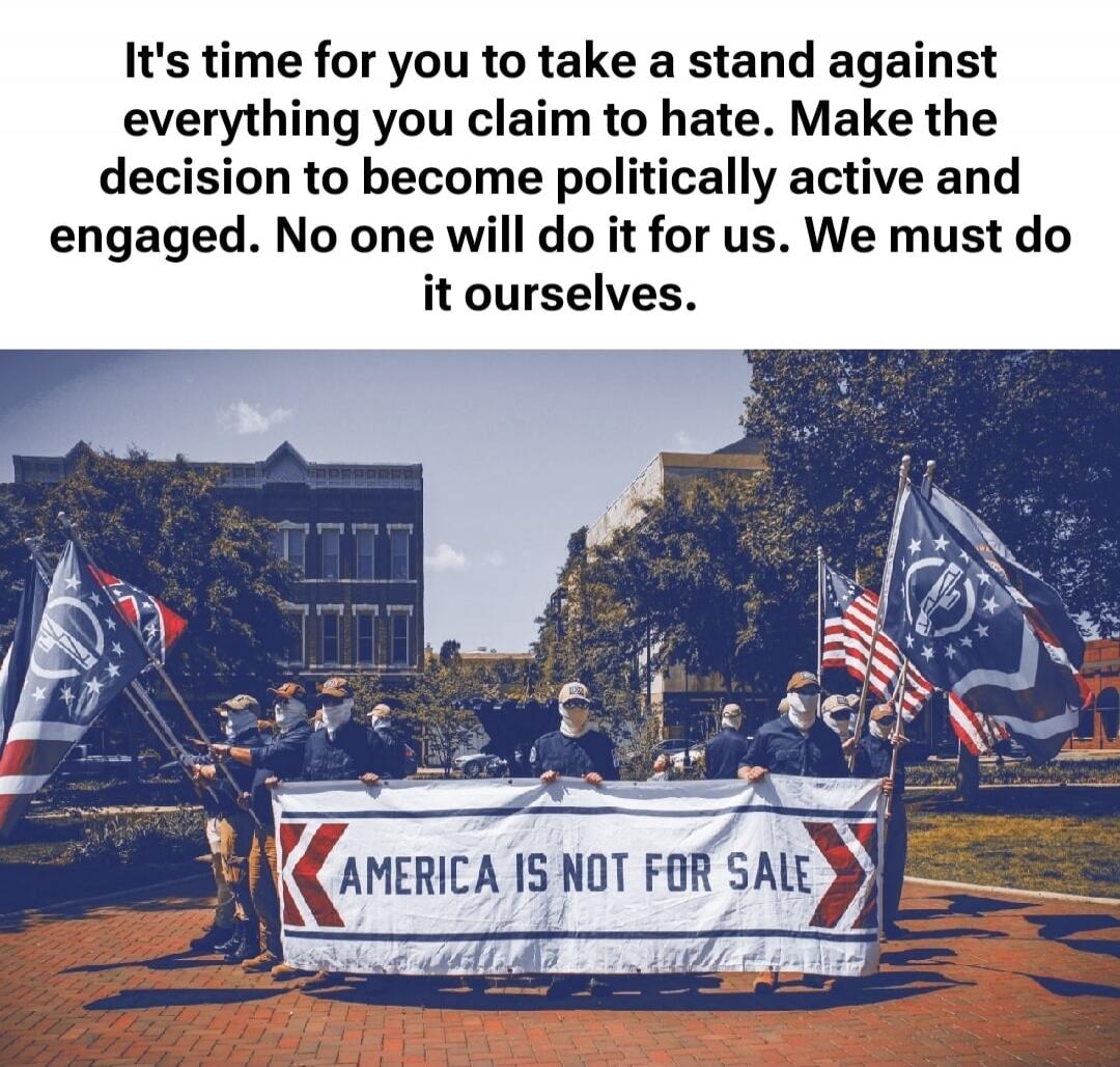 It's time for you to take a stand against everything you claim to hate. Make the decision to become politically active and engaged. No one will do it for us. We must do it ourselves. AMERICA IS NOT FOR SALE
