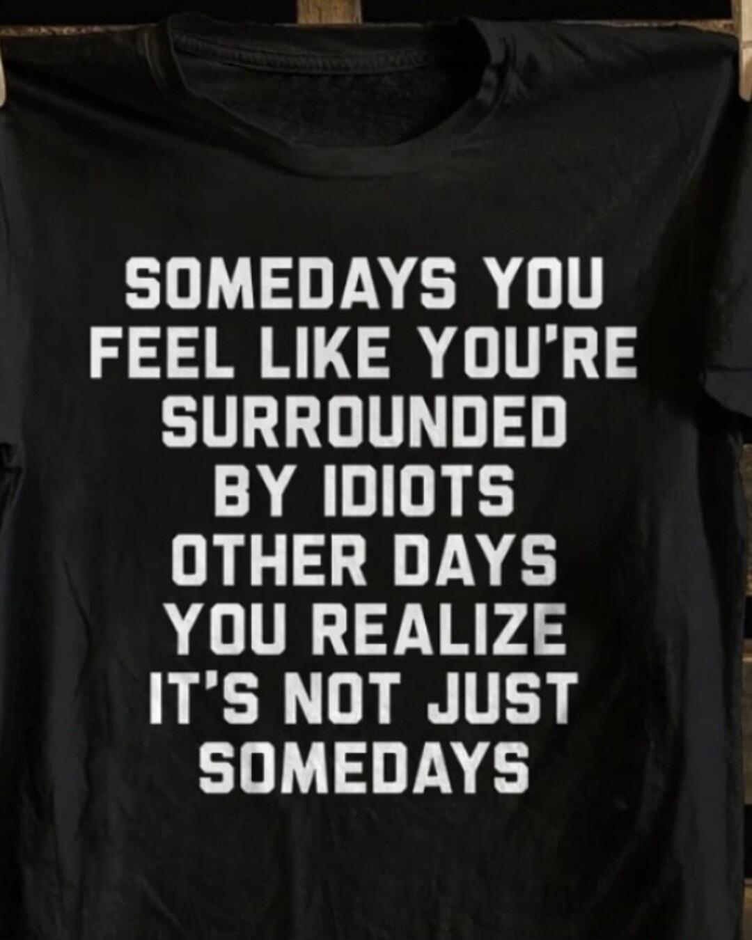 SOMEDAYS YOU FEEL LIKE YOU'RE SURROUNDED BY IDIOTS OTHER DAYS YOU REALIZE IT'S NOT JUST SOMEDAYS