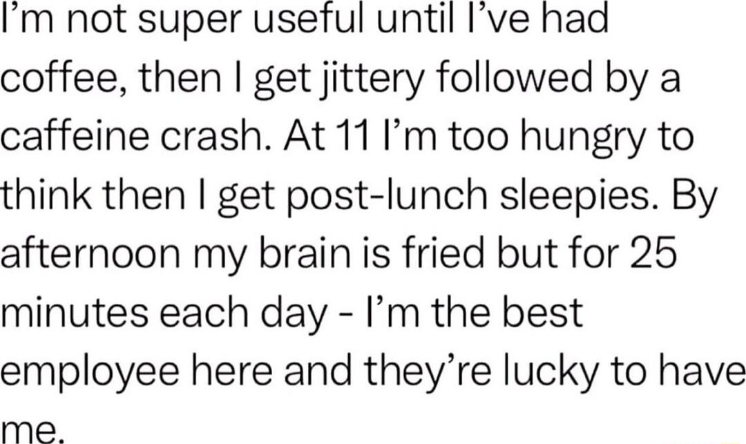 Im not super usetul until Ive had coffee then get jittery followed by a caffeine crash At 11 Im too hungry to think then get post lunch sleepies By afternoon my brain is fried but for 25 minutes each day Im the best employee here and theyre lucky to have me