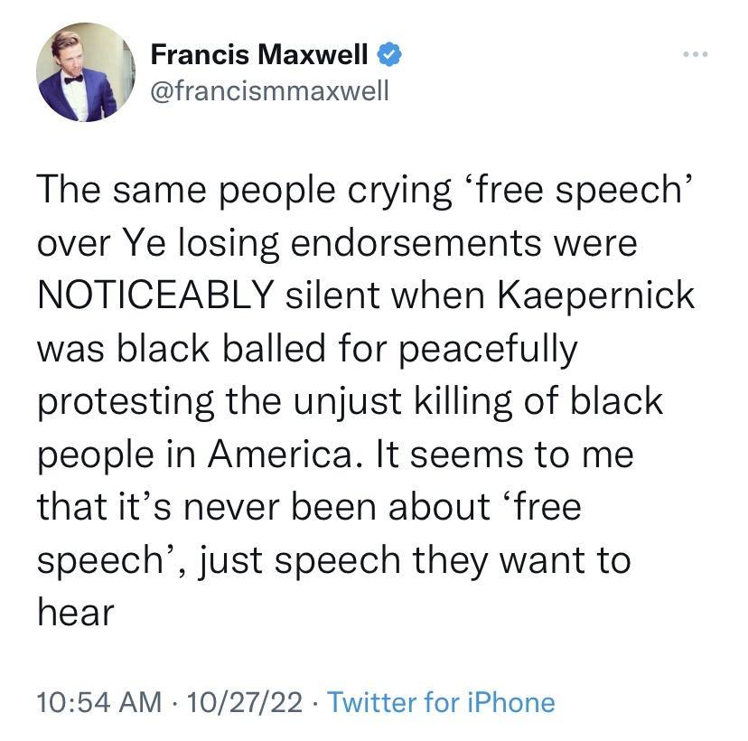 Francis Maxwell francismmaxwell The same people crying free speech over Ye losing endorsements were NOTICEABLY silent when Kaepernick was black balled for peacefully protesting the unjust killing of black people in America It seems to me that its never been about free speech just speech they want to hear 1054 AM 102722 Twitter for iPhone