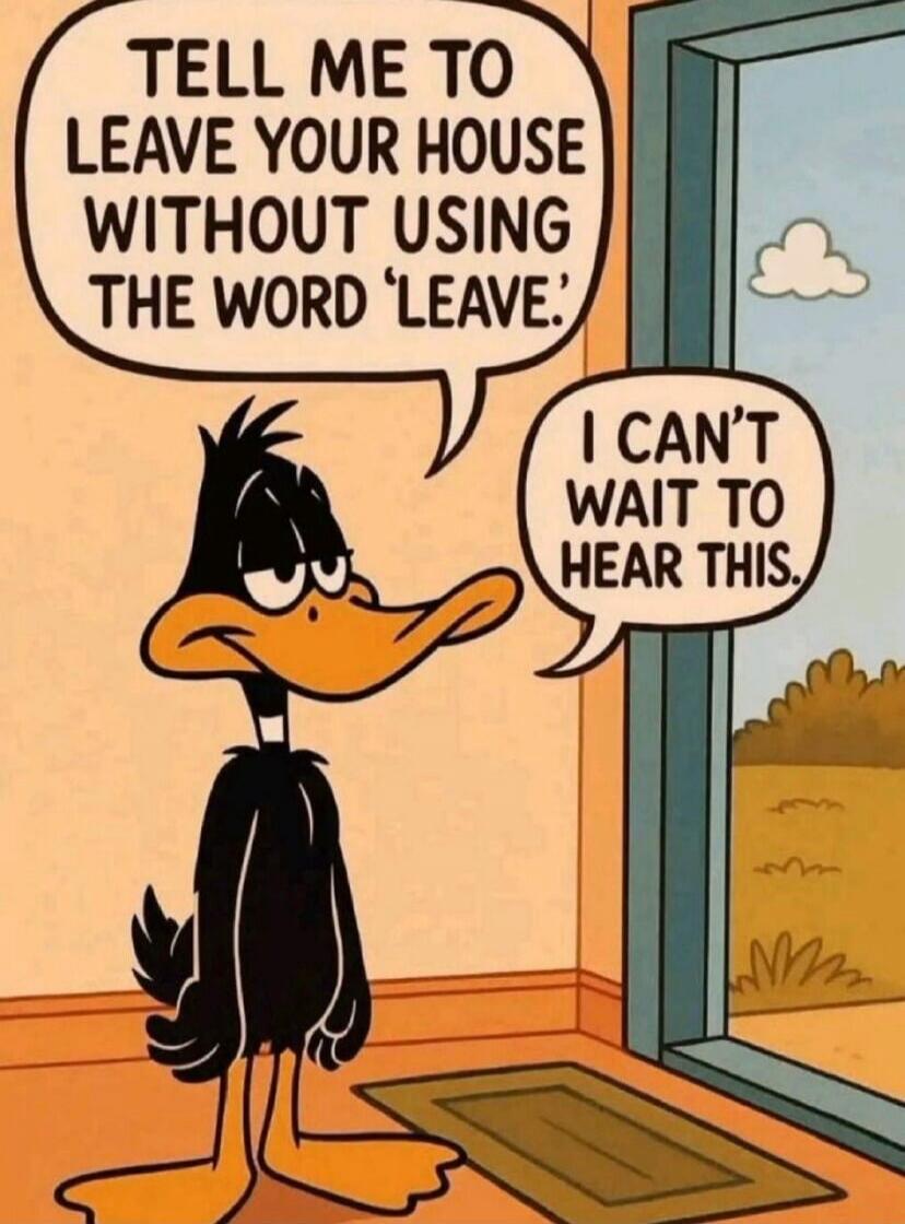 TELL ME TO LEAVE YOUR HOUSE WITHOUT USING THE WORD 'LEAVE'. I CAN'T WAIT TO HEAR THIS.