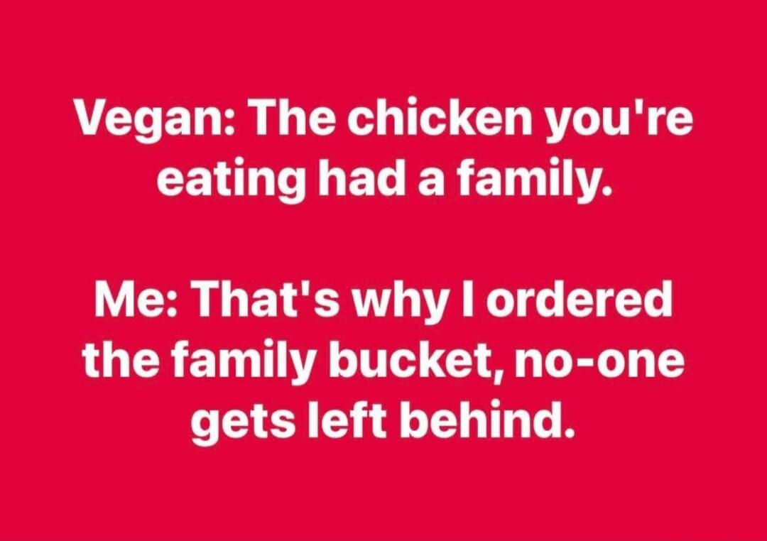 Vegan: The chicken you're eating had a family. Me: That's why I ordered the family bucket, no-one gets left behind.