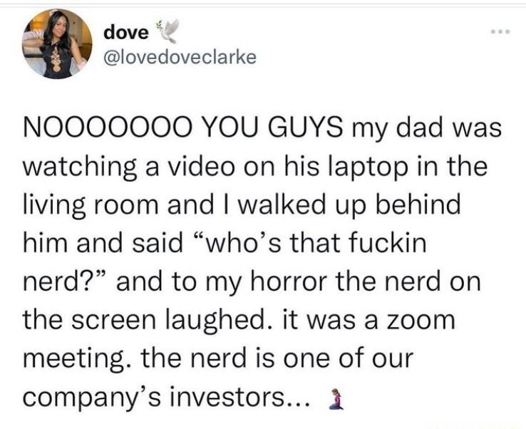 dove lovedoveclarke NOOOOOOO YOU GUYS my dad was watching a video on his laptop in the living room and walked up behind him and said whos that fuckin nerd and to my horror the nerd on the screen laughed it was a zoom meeting the nerd is one of our companys investors 1