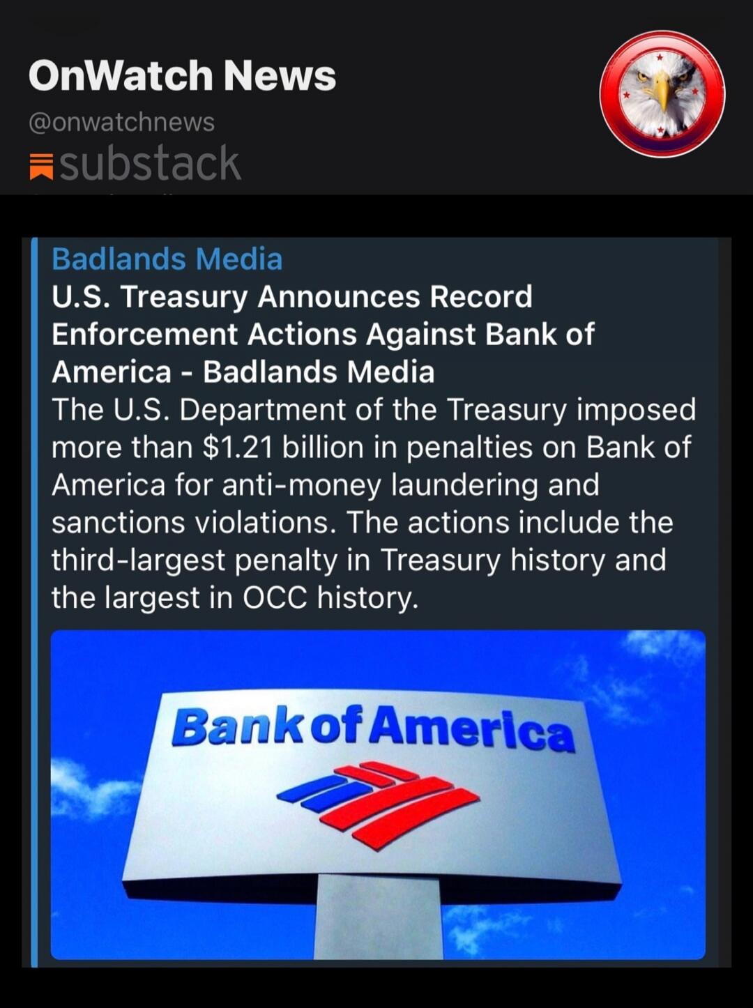 OnWatch News @onwatchnews substack. Badlands Media. U.S. Treasury Announces Record Enforcement Actions Against Bank of America - Badlands Media. The U.S. Department of the Treasury imposed more than $1.21 billion in penalties on Bank of America for anti-money laundering and sanctions violations. The actions include the third-largest penalty in Trea