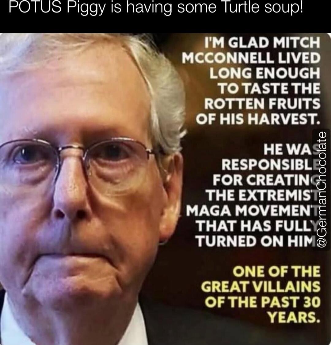 POTUS Piggy is having some Turtle soup!
I'M GLAD MITCH MCCONNELL LIVED LONG ENOUGH TO TASTE THE ROTTEN FRUITS OF HIS HARVEST.
HE WAS RESPONSIBLE FOR CREATING THE EXTREMIST MAGA MOVEMENT THAT HAS FULLY TURNED ON HIM
ONE OF THE GREAT VILLAINS OF THE PAST 30 YEARS.