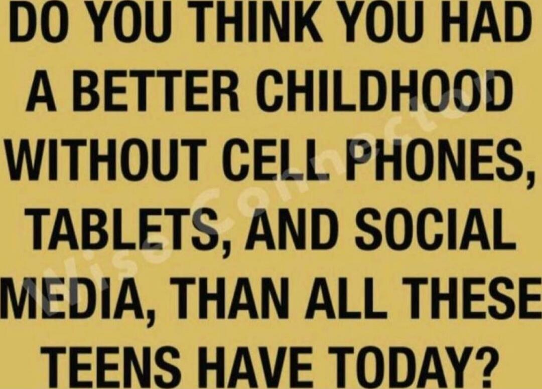 DO YOU THINK YOU HAD A BETTER CHILDHOOD WITHOUT CELL PHONES, TABLETS, AND SOCIAL MEDIA, THAN ALL THESE TEENS HAVE TODAY?