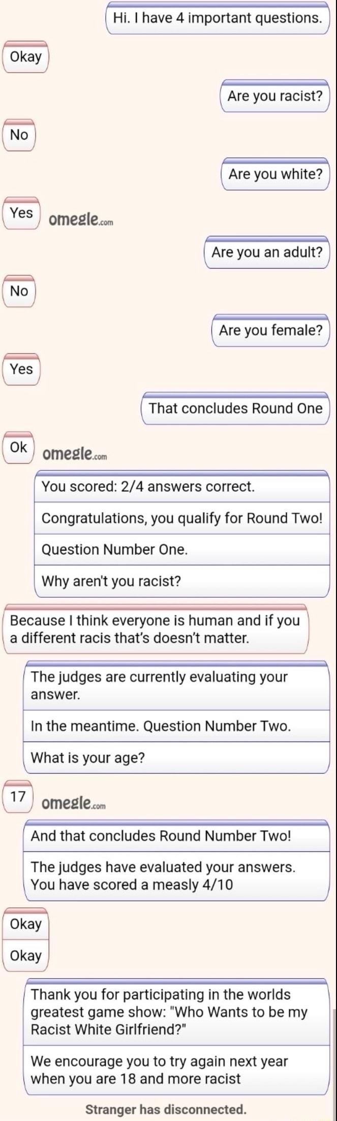 Hi have 4 important questions Okay o P Yes omeglen Are you an adult e o Yes omeglen You scored 24 answers correct Congratulations you qualify for Round Two Question Number One Why arent you racist _ _ Because think everyone is human and if you a different racis thats doesnt matter J The judges are currently evaluating your answer In the meantime Question Number Two What is your age A 17 omeglen An