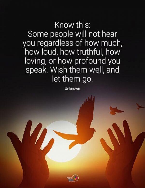 Know this: Some people will not hear you regardless of how much, how loud, how truthful, how loving, or how profound you speak. Wish them well, and let them go. Unknown