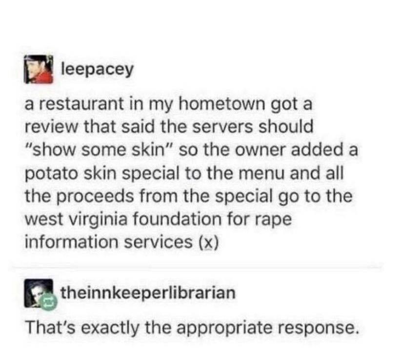 a leepacey a restaurant in my hometown got a review that said the servers should show some skin so the owner added a potato skin special to the menu and all the proceeds from the special go to the west virginia foundation for rape information services x atheinnkeeperlibrarian Thats exactly the appropriate response