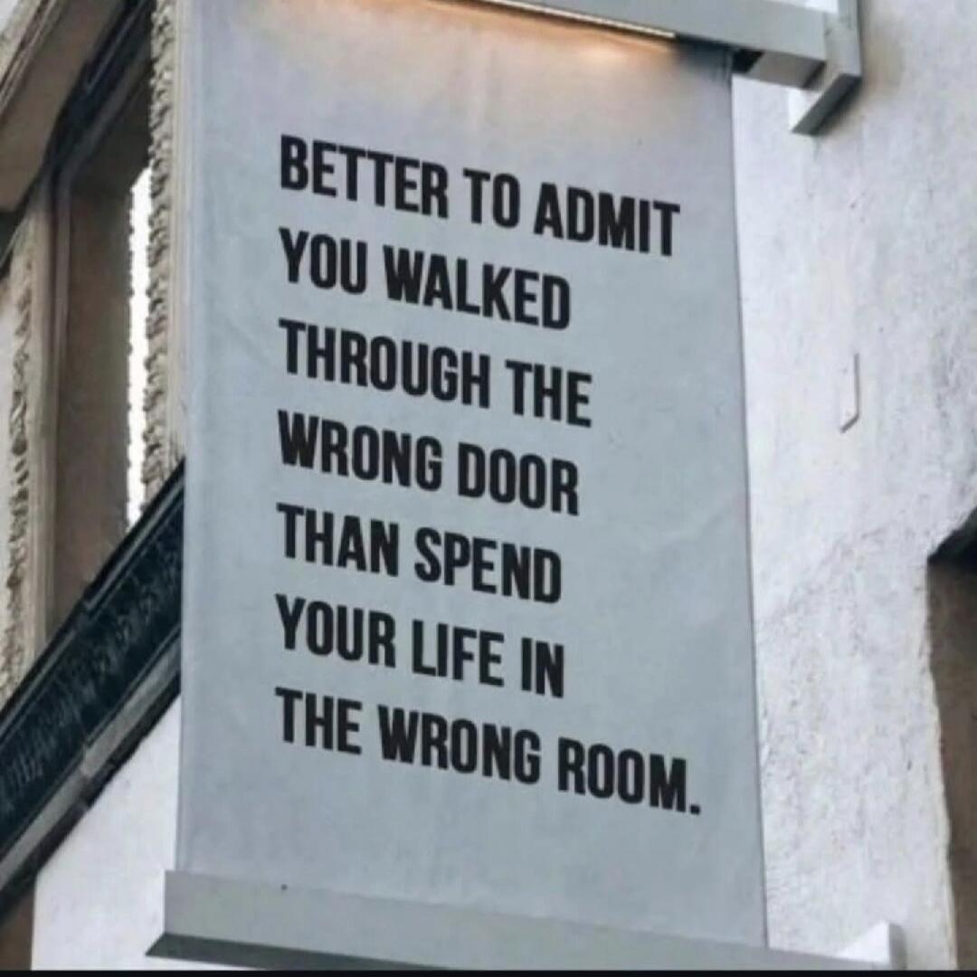 BETTER TO ADMIT YOU WALKED THROUGH THE WRONG DOOR THAN SPEND YOUR LIFE IN THE WRONG ROOM.