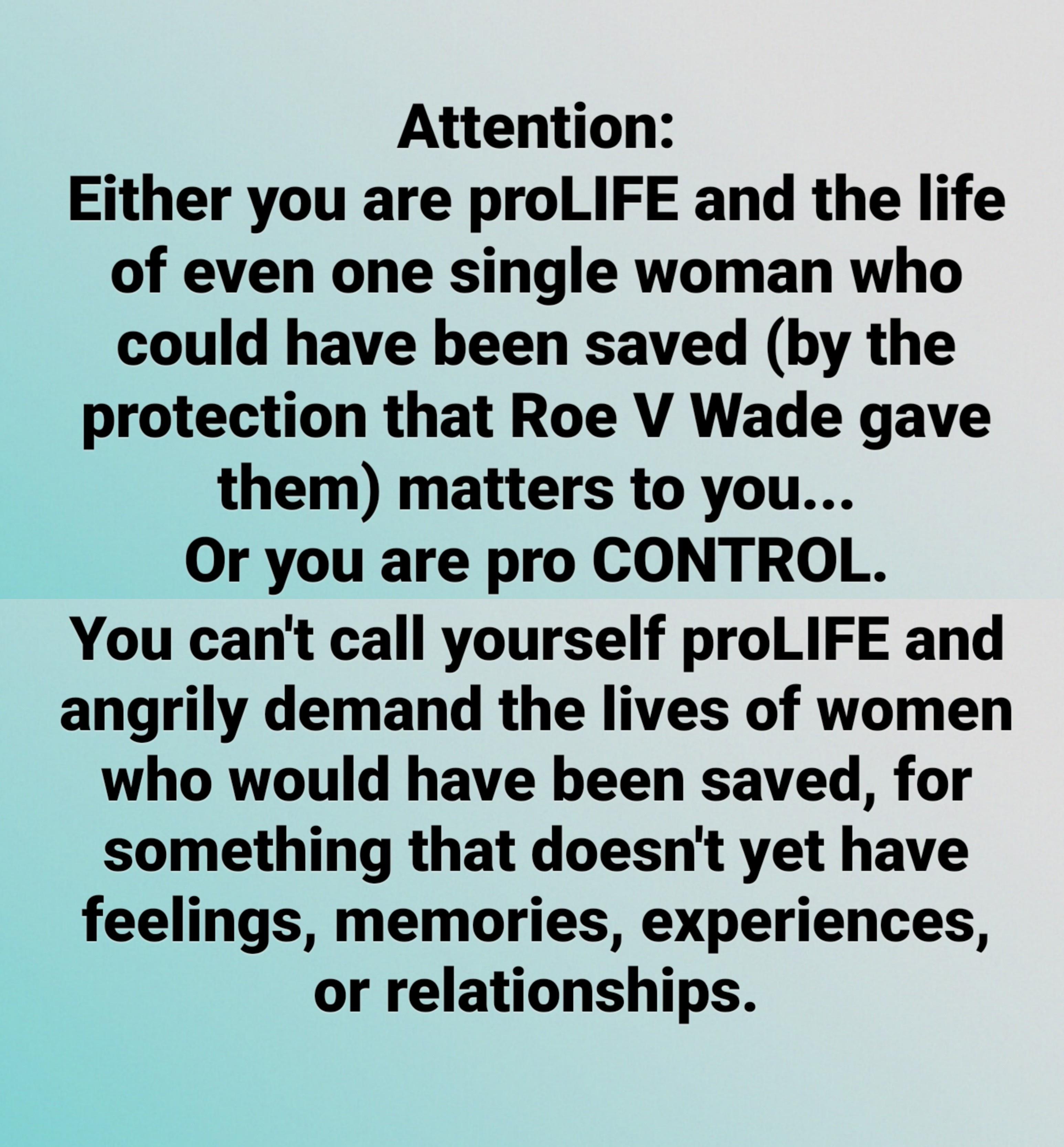 Attention Either you are proLIFE and the life of even one single woman who could have been saved by the protection that Roe V Wade gave them matters to you Or you are pro CONTROL You cant call yourself proLIFE and angrily demand the lives of women who would have been saved for something that doesnt yet have feelings memories experiences or relationships