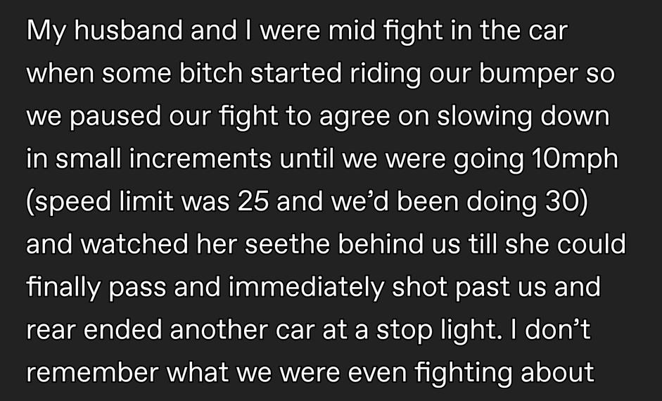 whitetrash appalachiancryptid Dec 23 2021 LY IVET Tale RTale NRWETERslTe Rile i A Ta R g TN o TS when some bitch started riding our bumper so we paused our fight to agree on slowing down in small increments until we were going 10mph speed limit was 25 and wed been doing 30 and watched her seethe behind us till she could LU ET VA LS TaTe R TaaTag Tl EY VA Tl oL S AVER To o CEIECOLERER M G IR Gl lle