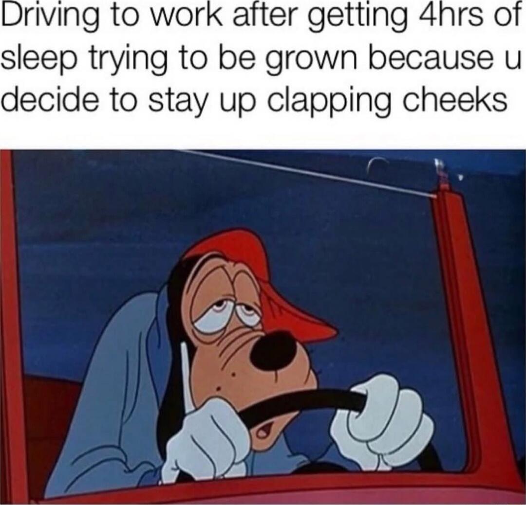 Driving to work after getting 4hrs of sleep trying to be grown because u decide to stay up clapping cheeks