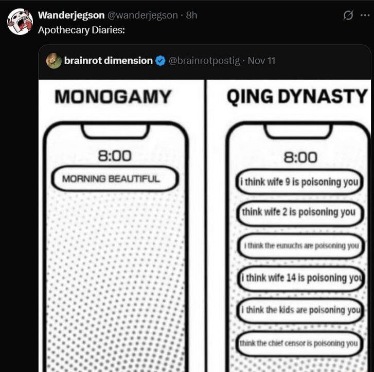 Wanderjegson @wanderjegson - 8h Apothecary Diaries: brainrot dimension @brainrotpostig - Nov 11 MONOGAMY 8:00 MORNING BEAUTIFUL QING DYNASTY 8:00 I think wife 9 is poisoning you I think wife 2 is poisoning you I think the eunuchs are poisoning you I think wife 14 is poisoning you I think the kids are poisoning you I think the chief censor is poison