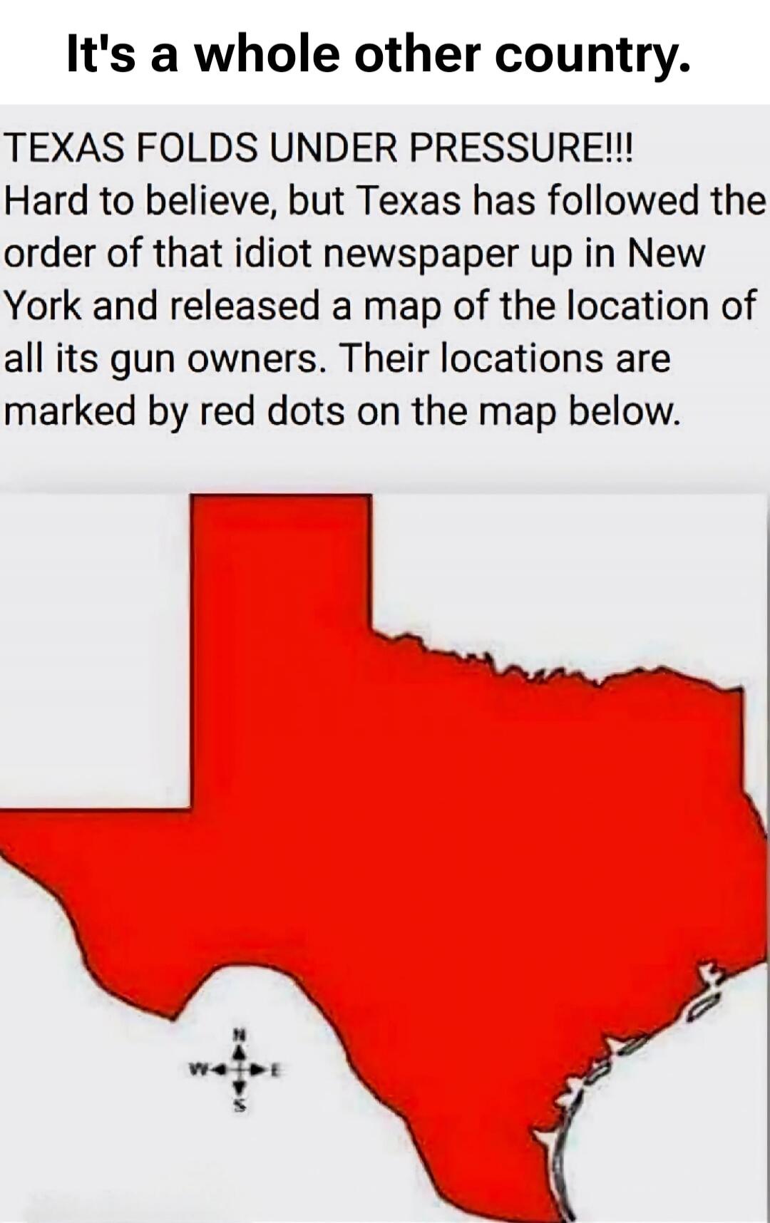 It's a whole other country. TEXAS FOLDS UNDER PRESSURE!!! Hard to believe, but Texas has followed the order of that idiot newspaper up in New York and released a map of the location of all its gun owners. Their locations are marked by red dots on the map below.