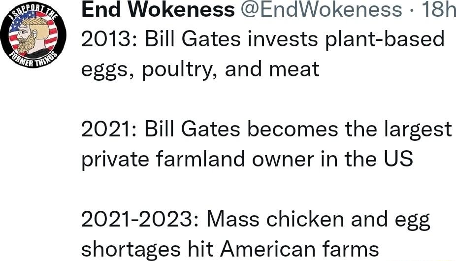 End Wokeness tndWokeness 18h 2013 Bill Gates invests plant based eggs poultry and meat 2021 Bill Gates becomes the largest private farmland owner in the US 2021 2023 Mass chicken and egg shortages hit American farms