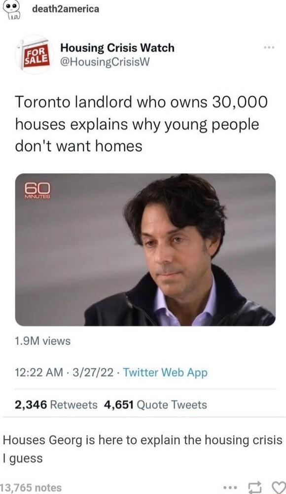32 death2america Housing Crisis Watch HousingCrisisW Toronto landlord who owns 30000 houses explains why young people dont want homes 19M views 1222 AM 32722 Twitter Web App 2346 Retweets 4651 Quote Tweets Houses Georg is here to explain the housing crisis guess 13765 notes e