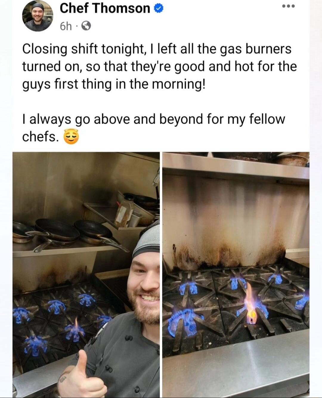 Chef Thomson 6h Closing shift tonight left all the gas burners turned on so that theyre good and hot for the quys first thing in the morning always go above and beyond for my fellow chefs