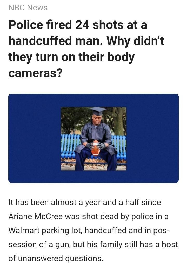 Police fired 24 shots at a handcuffed man Why didnt they turn on their body cameras It has been almost a year and a half since Ariane McCree was shot dead by police in a Walmart parking lot handcuffed and in pos session of a gun but his family still has a host of unanswered questions