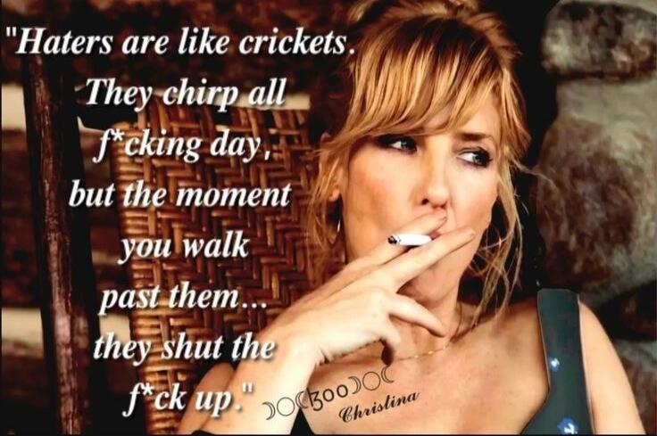 Haters are like crickets. They chirp all f*cking day, but the moment you walk past them... they shut the f*ck up.