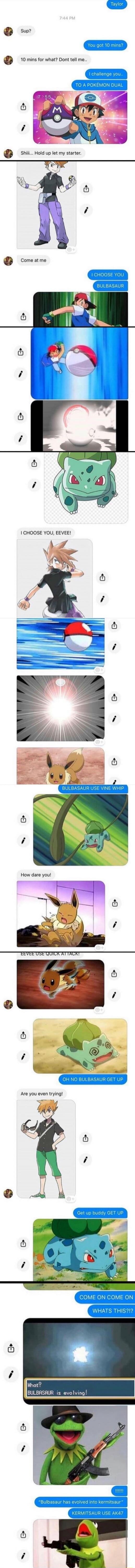 Sup?
You got 10 mins?
10 mins for what? Dont tell me..
I challenge you to A POKEMON DUEL
Shhh... Hold up my starter.
Come at me
I CHOOSE YOU BULBASAUR
I CHOOSE YOU, EEVEe!
BULBASAUR USE VINE WHIP
OH NO BULBASAUR GET UP
COME ON COME ON WHAT'S THIS?!
WHAT? BULBASAUR IS EVOLVING!
BULBASAUR HAS EVOLVED INTO KERMSAUR/??
ARE YOU EVEN TRYING?
GET UP buddy